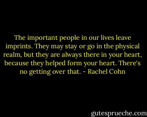 The important people in our lives leave imprints. They may stay or go in the physical realm, but they are always there in your heart, because they helped form your heart. There's no getting over that. - Rachel Cohn