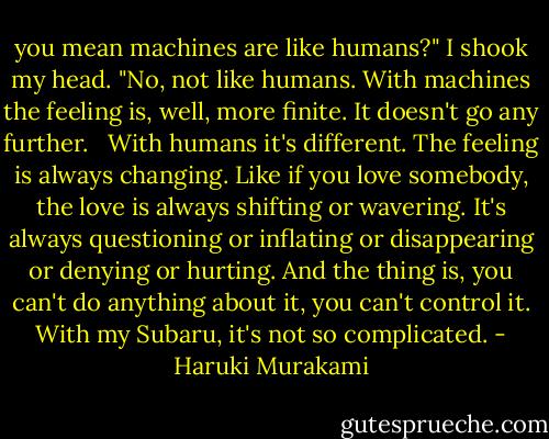 you mean machines are like humans?"<br />I shook my head. "No, not like humans. With machines the feeling is, well, more finite. It doesn't go any further.<br /><br /> With humans it's different. The feeling is always changing. Like if you love somebody, the love is always shifting or wavering. It's always questioning or inflating or disappearing or denying or hurting. And the thing is, you can't do anything about it, you can't control it. With my Subaru, it's not so complicated. - Haruki Murakami