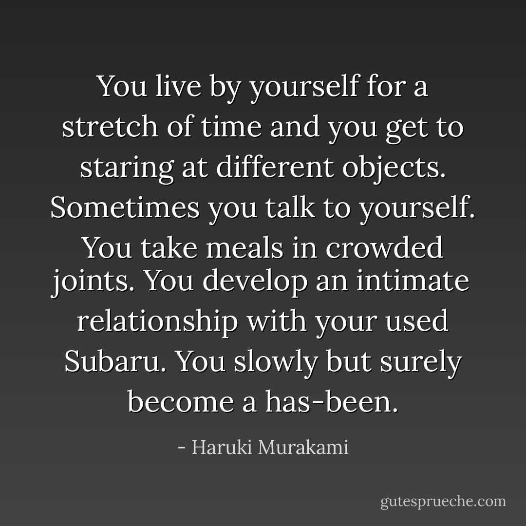 You live by yourself for a stretch of time and you get to staring at different objects. Sometimes you talk to yourself. You take meals in crowded joints. You develop an intimate relationship with your used Subaru. You slowly but surely become a has-been. - Haruki Murakami
