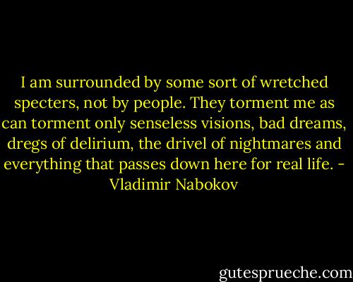 I am surrounded by some sort of wretched specters, not by people. They torment me as can torment only senseless visions, bad dreams, dregs of delirium, the drivel of nightmares and everything that passes down here for real life. - Vladimir Nabokov