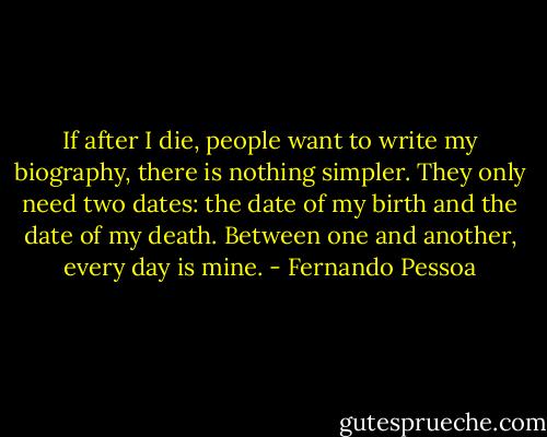 If after I die, people want to write my biography, there is nothing simpler. They only need two dates: the date of my birth and the date of my death. Between one and another, every day is mine. - Fernando Pessoa