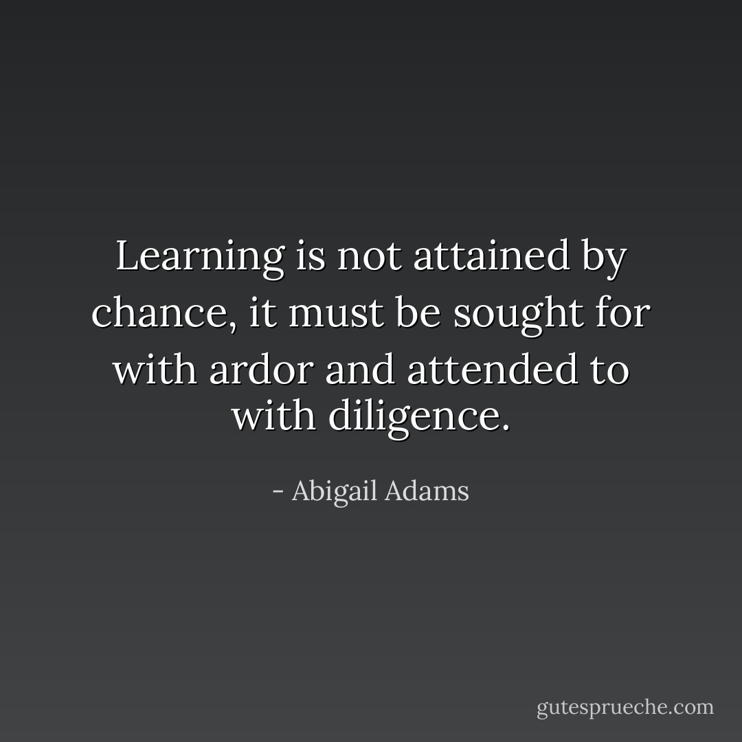 Learning is not attained by chance, it must be sought for with ardor and attended to with diligence. - Abigail Adams