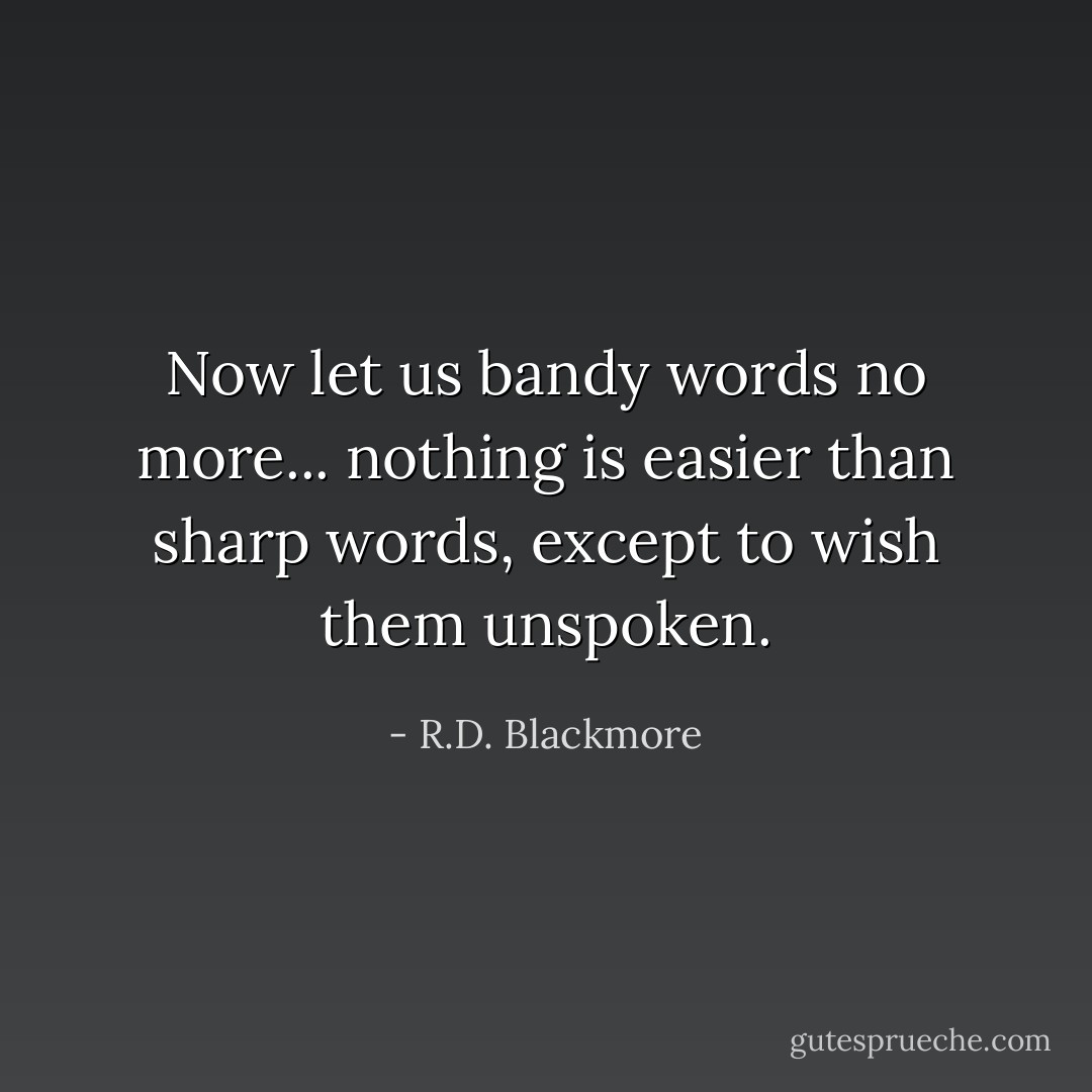 Now let us bandy words no more... nothing is easier than sharp words, except to wish them unspoken. - R.D. Blackmore