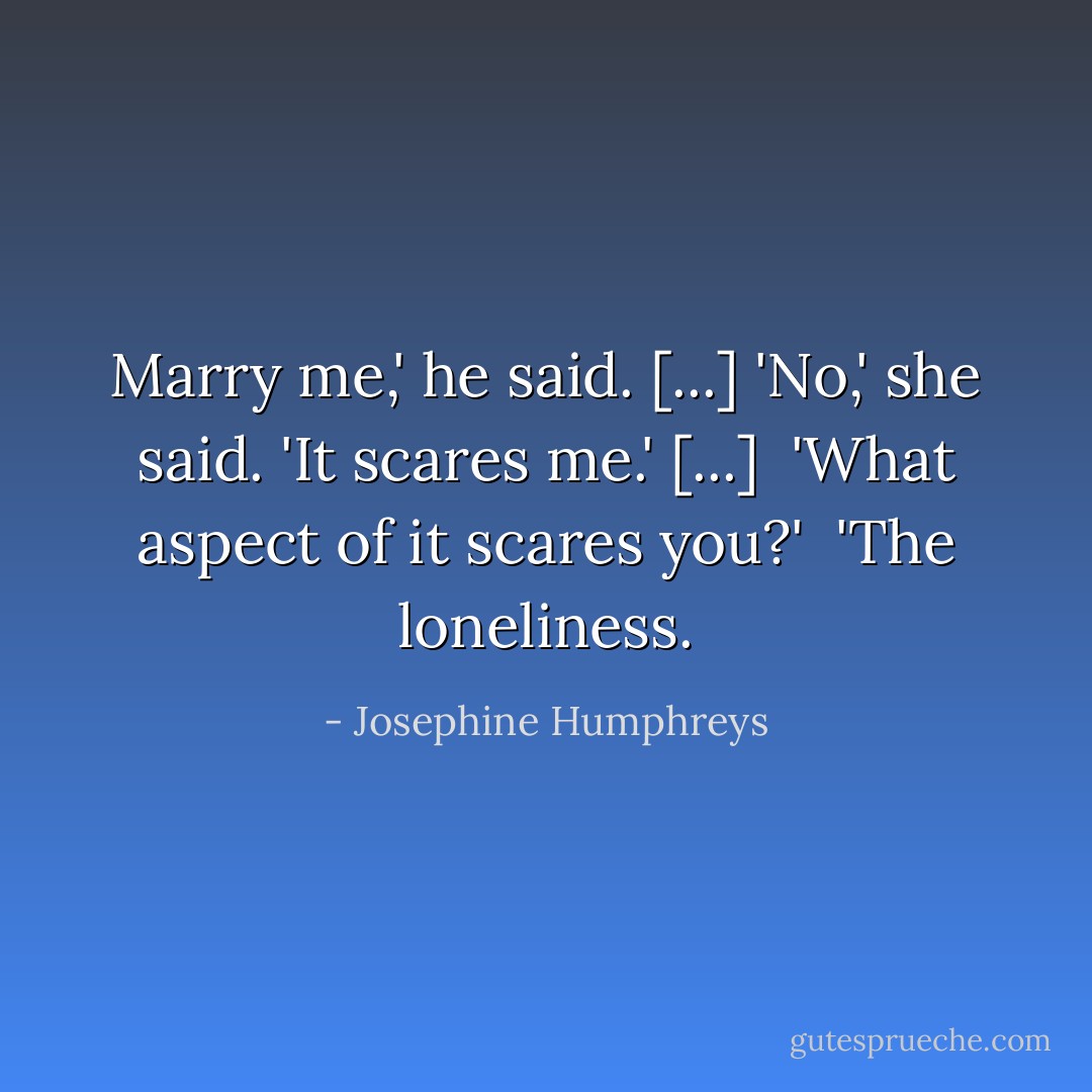 Marry me,' he said. [...]<br />'No,' she said. 'It scares me.' [...] <br />'What aspect of it scares you?' <br />'The loneliness. - Josephine Humphreys