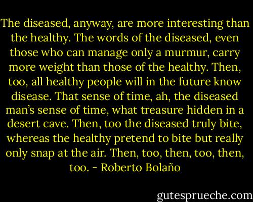 The diseased, anyway, are more interesting than the healthy. The words of the diseased, even those who can manage only a murmur, carry more weight than those of the healthy. Then, too, all healthy people will in the future know disease. That sense of time, ah, the diseased man’s sense of time, what treasure hidden in a desert cave. Then, too the diseased truly bite, whereas the healthy pretend to bite but really only snap at the air. Then, too, then, too, then, too. - Roberto Bolaño