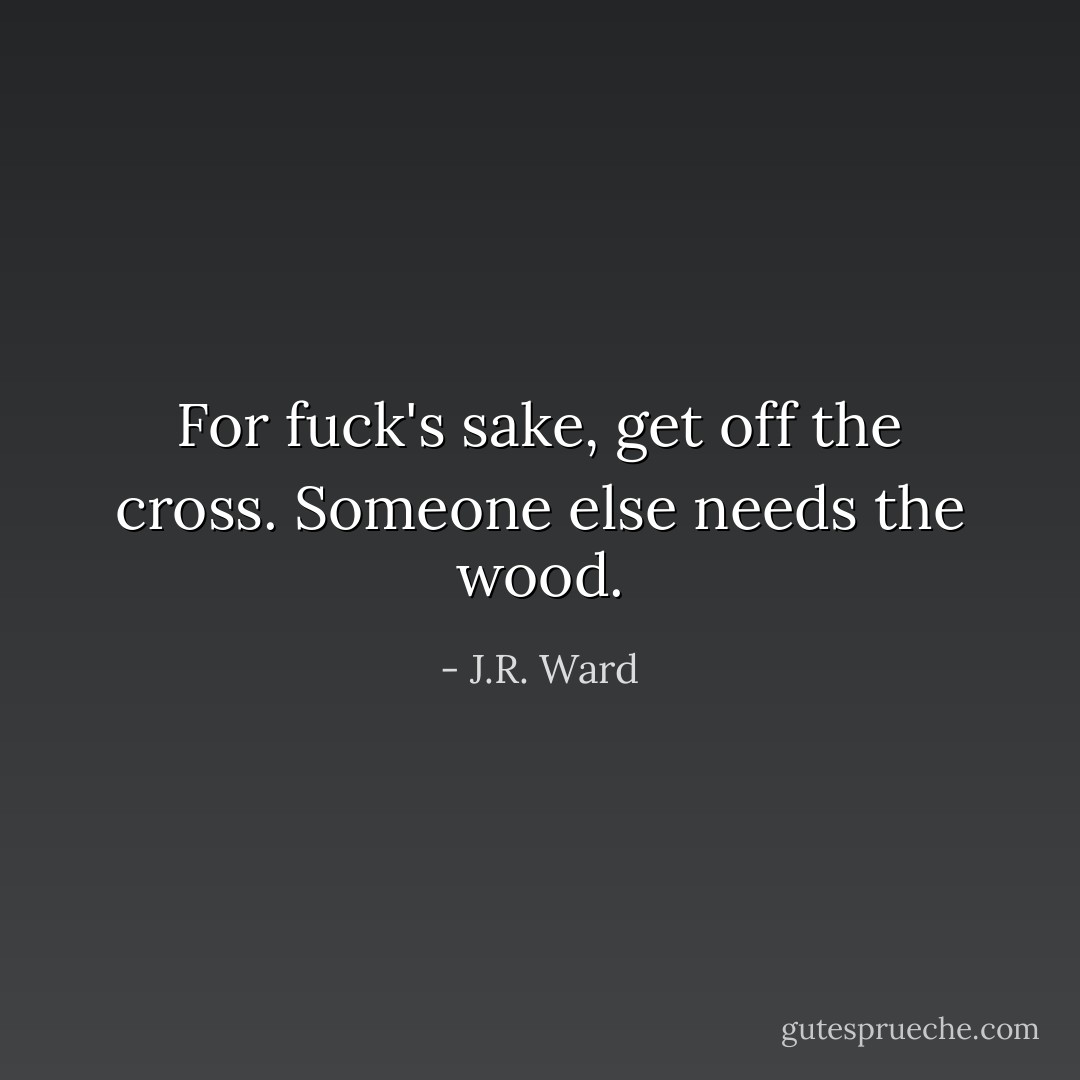 For fuck's sake, get off the cross. Someone else needs the wood. - J.R. Ward