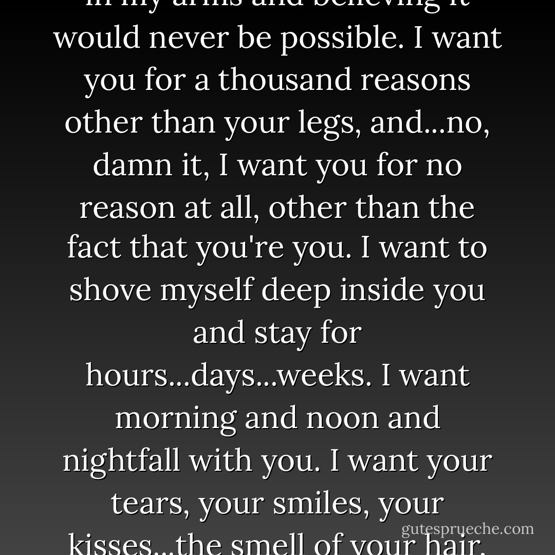He uttered a curse that startled her with its foulness, and gripped her head between his hands, forcing her to stare at him. His voice was savage. "For twelve years I have been in constant torment, wanting you in my arms and believing it would never be possible. I want you for a thousand reasons other than your legs, and...no, damn it, I want you for no reason at all, other than the fact that you're you. I want to shove myself deep inside you and stay for hours...days...weeks. I want morning and noon and nightfall with you. I want your tears, your smiles, your kisses...the smell of your hair, the taste of your skin, the touch of your breath on my face. I want to see you in the final hour of my life...to lie in your arms as I take my last breath. - Lisa Kleypas