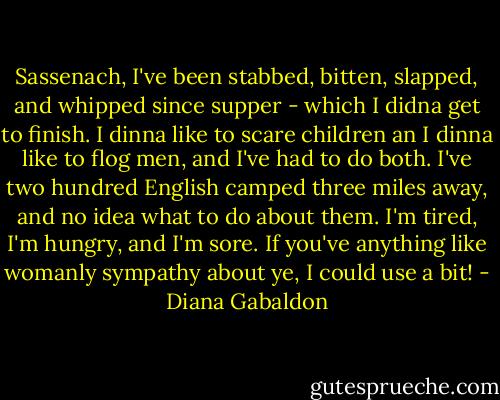 Sassenach, I've been stabbed, bitten, slapped, and whipped since supper - which I didna get to finish. I dinna like to scare children an I dinna like to flog men, and I've had to do both. I've two hundred English camped three miles away, and no idea what to do about them. I'm tired, I'm hungry, and I'm sore. If you've anything like womanly sympathy about ye, I could use a bit! - Diana Gabaldon
