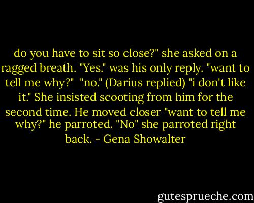 do you have to sit so close?" she asked on a ragged breath. "Yes." was his only reply. "want to tell me why?" <br />"no." (Darius replied) "i don't like it." She insisted scooting from him for the second time. He moved closer "want to tell me why?" he parroted. "No" she parroted right back. - Gena Showalter
