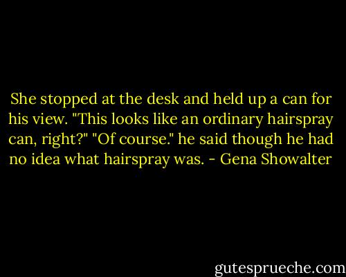 She stopped at the desk and held up a can for his view. "This looks like an ordinary hairspray can, right?"<br />"Of course." he said though he had no idea what hairspray was. - Gena Showalter