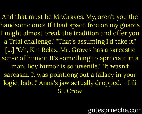 And that must be Mr.Graves. My, aren't you the handsome one? If I had space free on my guards I might almost break the tradition and offer you a Trial challenge."<br />"That's assuming I'd take it."<br />[...]<br />"Oh, Kir. Relax. Mr. Graves has a sarcastic sense of humor. It's something to apreciate in a man. Boy humor is so juvenile."<br />"It wasn't sarcasm. It was pointiong out a fallacy in your logic, babe."<br />Anna's jaw actually dropped. - Lili St. Crow