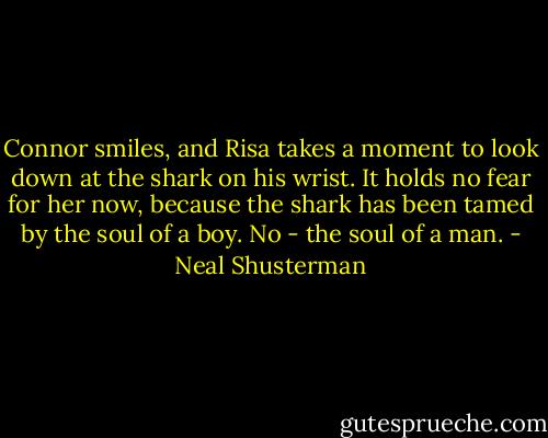 Connor smiles, and Risa takes a moment to look down at the shark on his wrist. It holds no fear for her now, because the shark has been tamed by the soul of a boy. No - the soul of a man. - Neal Shusterman