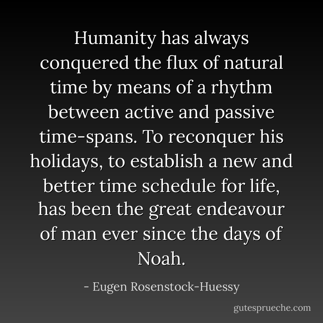 Humanity has always conquered the flux of natural time by means of a rhythm between active and passive time-spans. To reconquer his holidays, to establish a new and better time schedule for life, has been the great endeavour of man ever since the days of Noah. - Eugen Rosenstock-Huessy