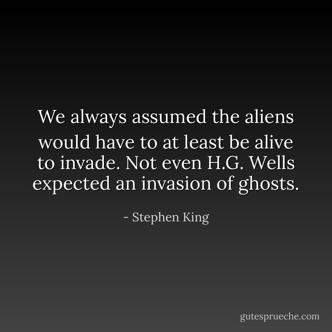 We always assumed the aliens would have to at least be alive to invade. Not even H.G. Wells expected an invasion of ghosts. - Stephen King