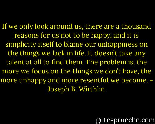 If we only look around us, there are a thousand reasons for us not to be happy, and it is simplicity itself to blame our unhappiness on the things we lack in life. It doesn’t take any talent at all to find them. The problem is, the more we focus on the things we don’t have, the more unhappy and more resentful we become. - Joseph B. Wirthlin