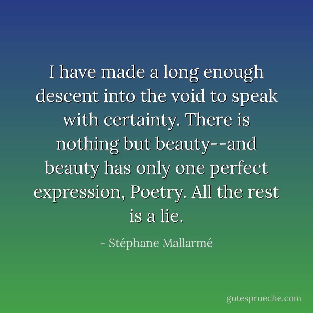 I have made a long enough descent into the void to speak with certainty. There is nothing but beauty--and beauty has only one perfect expression, Poetry. All the rest is a lie. - Stéphane Mallarmé