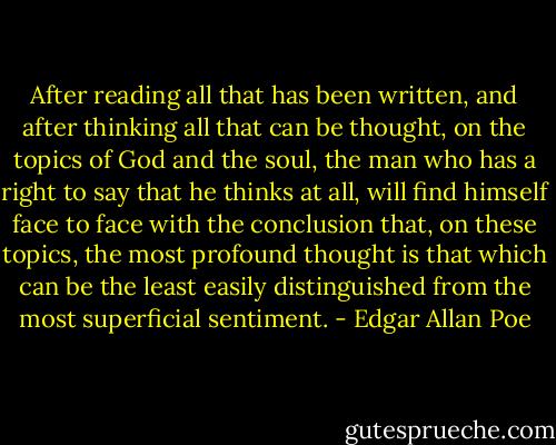 After reading all that has been written, and after thinking all that can be thought, on the topics of God and the soul, the man who has a right to say that he thinks at all, will find himself face to face with the conclusion that, on these topics, the most profound thought is that which can be the least easily distinguished from the most superficial sentiment. - Edgar Allan Poe