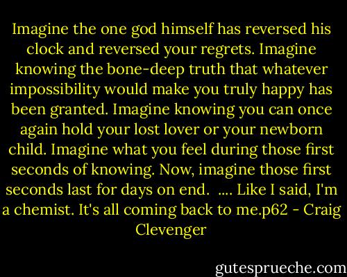 Imagine the one god himself has reversed his clock and reversed your regrets. Imagine knowing the bone-deep truth that whatever impossibility would make you truly happy has been granted. Imagine knowing you can once again hold your lost lover or your newborn child. Imagine what you feel during those first seconds of knowing. Now, imagine those first seconds last for days on end. <br />....<br />Like I said, I'm a chemist. It's all coming back to me.p62 - Craig Clevenger