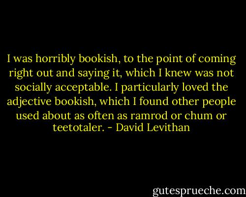I was horribly bookish, to the point of coming right out and saying it, which I knew was not socially acceptable. I particularly loved the adjective bookish, which I found other people used about as often as ramrod or chum or teetotaler. - David Levithan