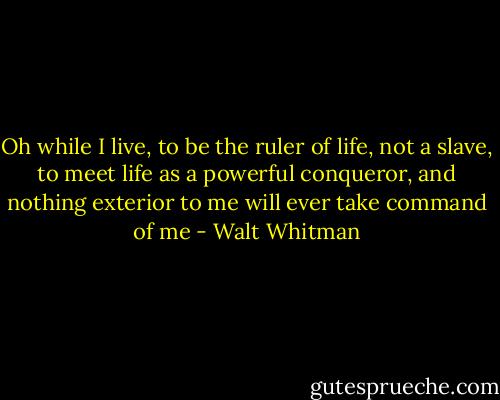 Oh while I live, to be the ruler of life, not a slave, to meet life as a powerful conqueror, and nothing exterior to me will ever take command of me - Walt Whitman