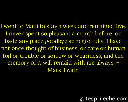 I went to Maui to stay a week and remained five. I never spent so pleasant a month before, or bade any place goodbye so regretfully. I have not once thought of business, or care or human toil or trouble or sorrow or weariness, and the memory of it will remain with me always. - Mark Twain