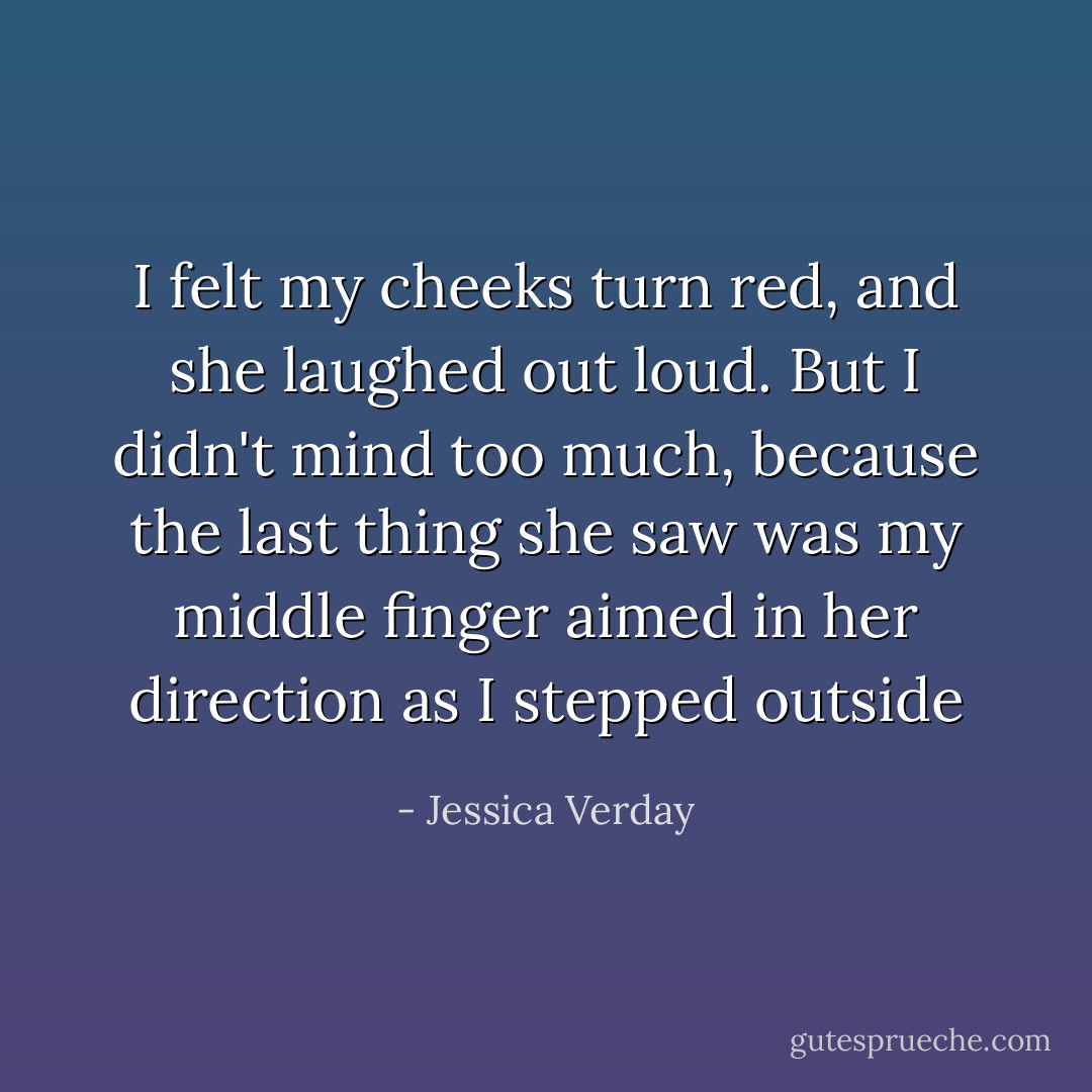 I felt my cheeks turn red, and she laughed out loud. But I didn't mind too much, because the last thing she saw was my middle finger aimed in her direction as I stepped outside - Jessica Verday