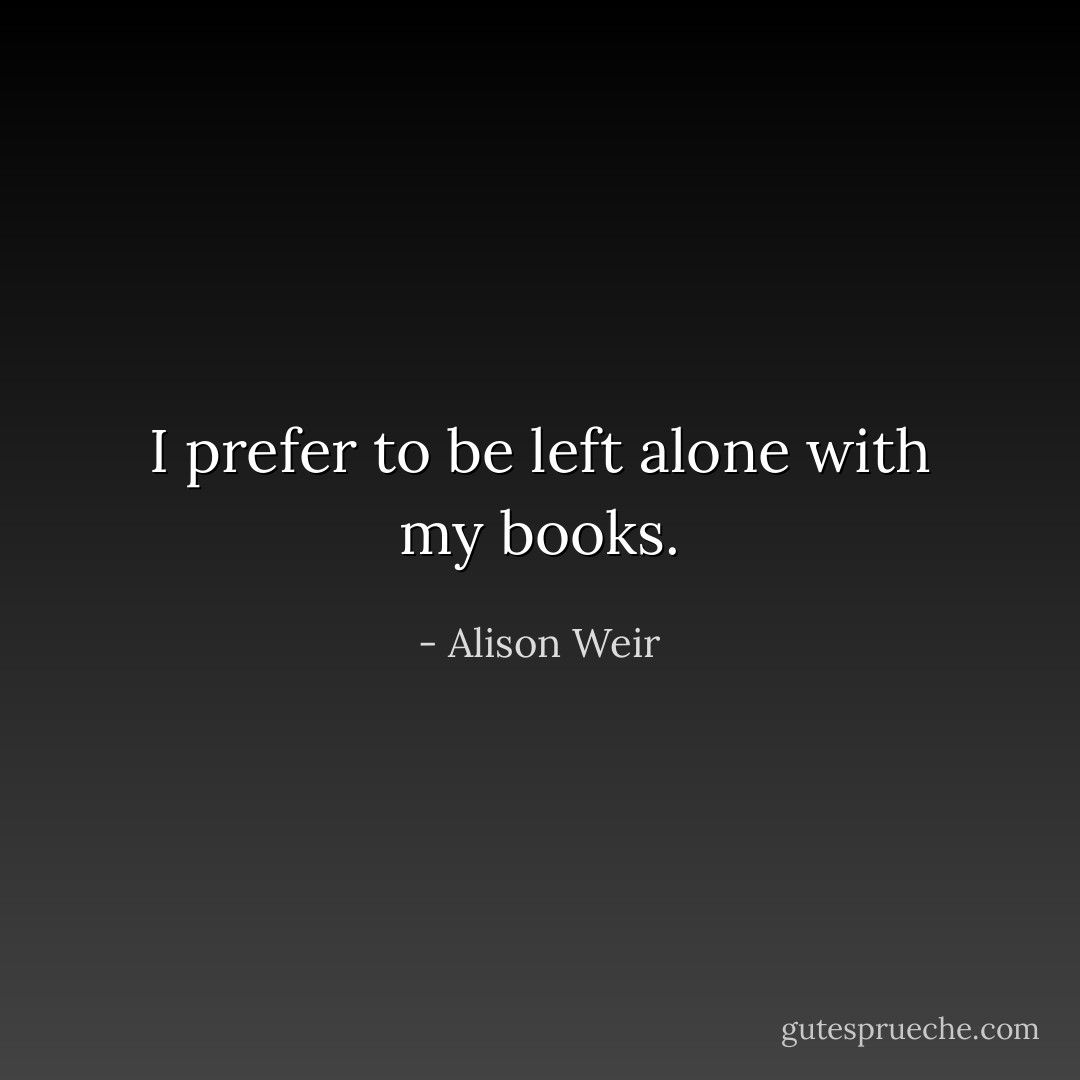 I prefer to be left alone with my books. - Alison Weir