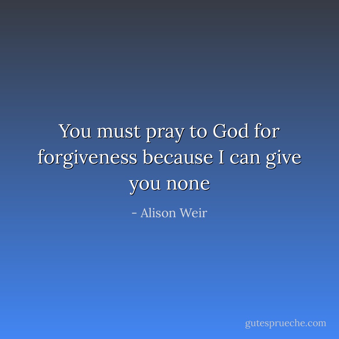 You must pray to God for forgiveness because I can give you none - Alison Weir