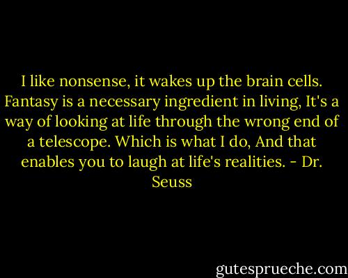 I like nonsense, it wakes up the brain cells. Fantasy is a necessary ingredient in living, It's a way of looking at life through the wrong end of a telescope. Which is what I do, And that enables you to laugh at life's realities. - Dr. Seuss