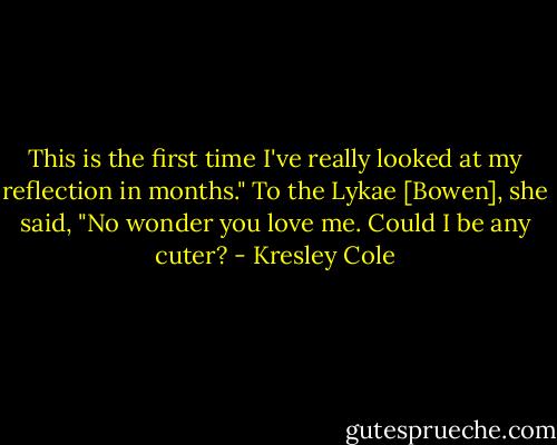 This is the first time I've really looked at my reflection in months." To the Lykae [Bowen], she said, "No wonder you love me. Could I be any cuter? - Kresley Cole