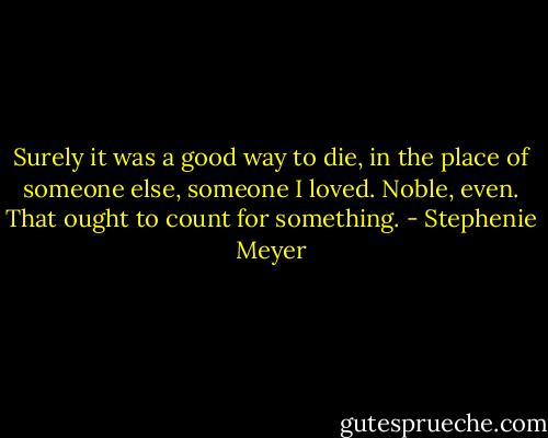 Surely it was a good way to die, in the place of someone else, someone I loved. Noble, even. That ought to count for something. - Stephenie Meyer