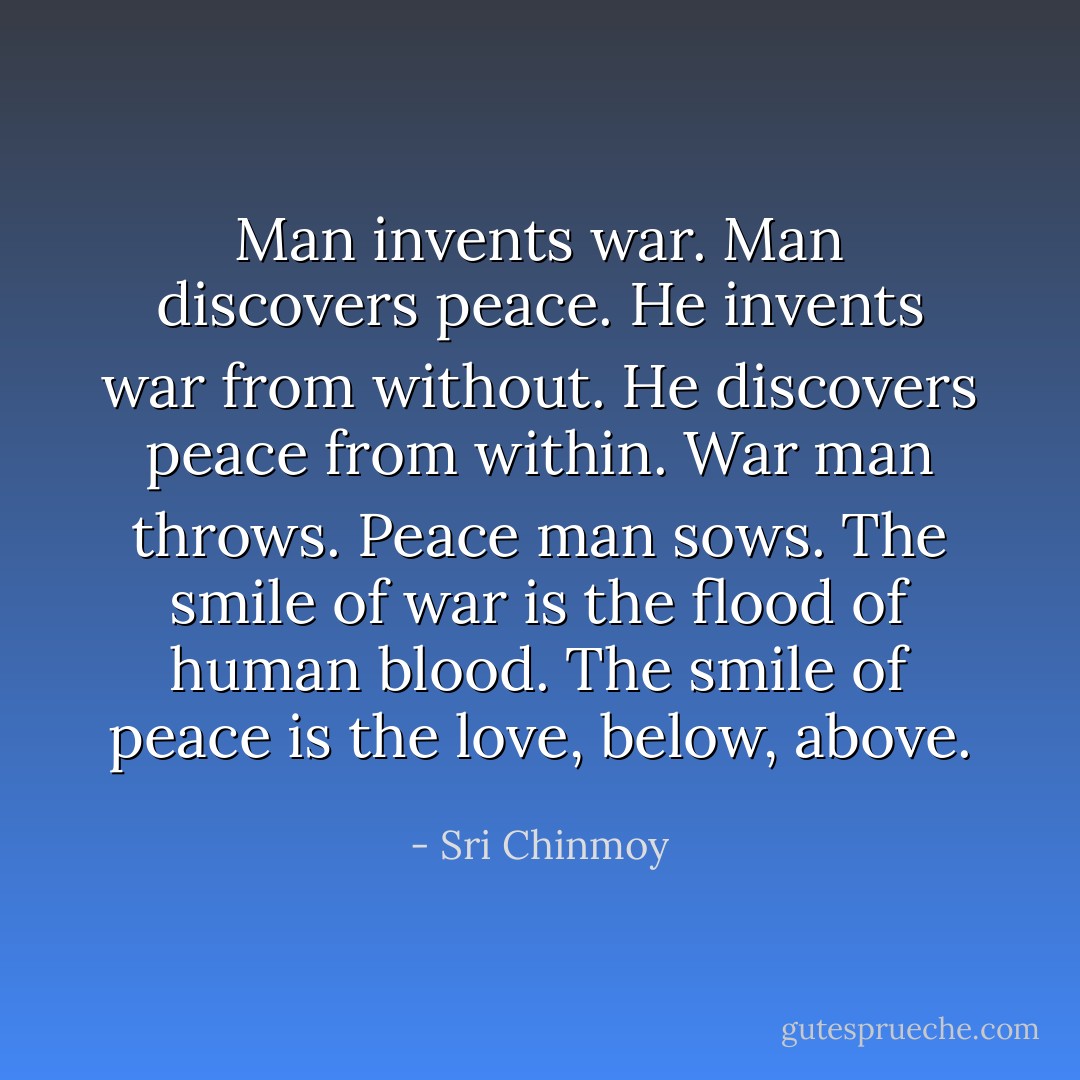 Man invents war. Man discovers peace. He invents war from without. He discovers peace from within. War man throws. Peace man sows. The smile of war is the flood of human blood. The smile of peace is the love, below, above. - Sri Chinmoy