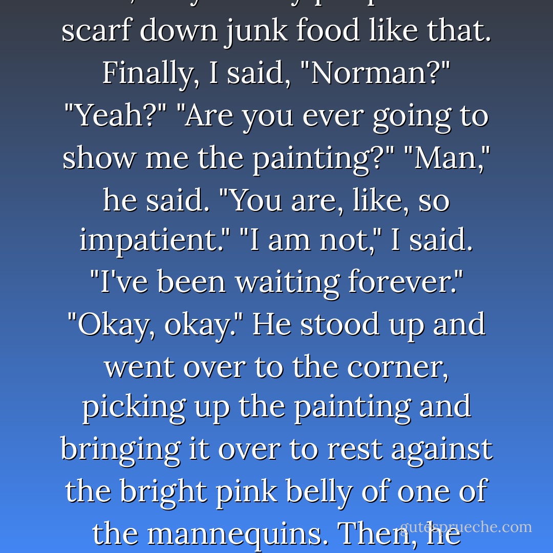 We sat there, not talking, for a few minutes. He ate the Moon Pie; only skinny people can scarf down junk food like that. Finally, I said, "Norman?"<br />"Yeah?"<br />"Are you ever going to show me the painting?"<br />"Man," he said. "You are, like, so impatient."<br />"I am not," I said. "I've been waiting forever."<br />"Okay, okay." He stood up and went over to the corner, picking up the painting and bringing it over to rest against the bright pink belly of one of the mannequins. Then, he handed me a bandana. "Tie that on. - Sarah Dessen