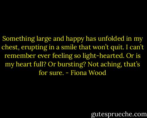 Something large and happy has unfolded in my chest, erupting in a smile that won’t quit. I can’t remember ever feeling so light-hearted. Or is my heart full? Or bursting? Not aching, that’s for sure. - Fiona Wood