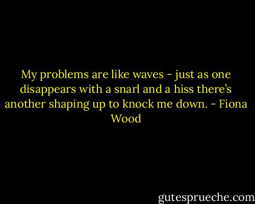 My problems are like waves - just as one disappears with a snarl and a hiss there’s another shaping up to knock me down. - Fiona Wood