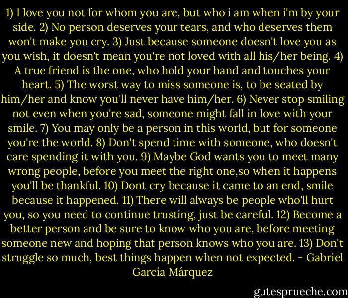 1) I love you not for whom you are,<br />but who i am when i'm by your side.<br />2) No person deserves your tears,<br />and who deserves them won't make you cry.<br />3) Just because someone doesn't love you as you wish,<br />it doesn't mean you're not loved with all his/her being.<br />4) A true friend is the one,<br />who hold your hand and touches your heart.<br />5) The worst way to miss someone is,<br />to be seated by him/her and know you'll never have him/her.<br />6) Never stop smiling not even when you're sad,<br />someone might fall in love with your smile.<br />7) You may only be a person in this world,<br />but for someone you're the world.<br />8) Don't spend time with someone,<br />who doesn't care spending it with you.<br />9) Maybe God wants you to meet many wrong people,<br />before you meet the right one,so when it happens you'll be thankful.<br />10) Dont cry because it came to an end,<br />smile because it happened.<br />11) There will always be people who'll hurt you,<br />so you need to continue trusting, just be careful.<br />12) Become a better person and be sure to know who you are,<br />before meeting someone new and hoping that person knows who you are.<br />13) Don't struggle so much,<br />best things happen when not expected. - Gabriel García Márquez