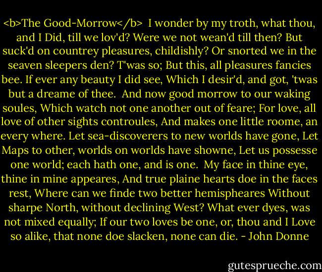 <b>The Good-Morrow</b><br /><br />I wonder by my troth, what thou, and I<br />Did, till we lov'd? Were we not wean'd till then?<br />But suck'd on countrey pleasures, childishly?<br />Or snorted we in the seaven sleepers den?<br />T'was so; But this, all pleasures fancies bee.<br />If ever any beauty I did see,<br />Which I desir'd, and got, 'twas but a dreame of thee.<br /><br />And now good morrow to our waking soules,<br />Which watch not one another out of feare;<br />For love, all love of other sights controules,<br />And makes one little roome, an every where.<br />Let sea-discoverers to new worlds have gone,<br />Let Maps to other, worlds on worlds have showne,<br />Let us possesse one world; each hath one, and is one.<br /><br />My face in thine eye, thine in mine appeares,<br />And true plaine hearts doe in the faces rest,<br />Where can we finde two better hemispheares<br />Without sharpe North, without declining West?<br />What ever dyes, was not mixed equally;<br />If our two loves be one, or, thou and I<br />Love so alike, that none doe slacken, none can die. - John Donne