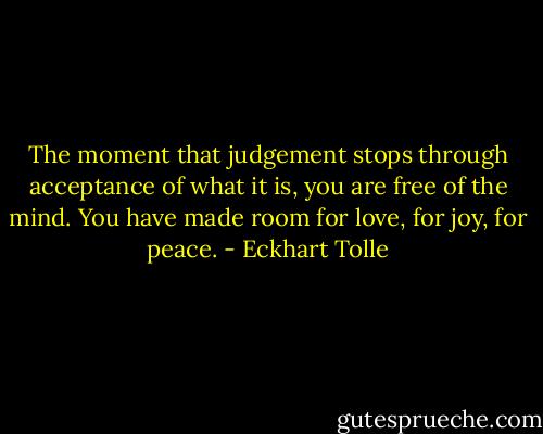 The moment that judgement stops through acceptance of what it is, you are free of the mind. You have made room for love, for joy, for peace. - Eckhart Tolle