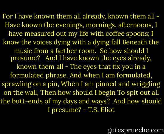 For I have known them all already, known them all -<br />Have known the evenings, mornings, afternoons,<br />I have measured out my life with coffee spoons;<br />I know the voices dying with a dying fall<br />Beneath the music from a farther room.<br /> So how should I presume?<br /><br /> And I have known the eyes already, known them all -<br />The eyes that fix you in a formulated phrase,<br />And when I am formulated, sprawling on a pin,<br />When I am pinned and wriggling on the wall,<br />Then how should I begin<br />To spit out all the butt-ends of my days and ways?<br /> And how should I presume? - T.S. Eliot