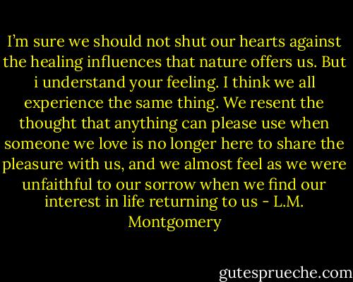 I’m sure we should not shut our hearts against the healing influences that nature offers us. But i understand your feeling. I think we all experience the same thing. We resent the thought that anything can please use when someone we love is no longer here to share the pleasure with us, and we almost feel as we were unfaithful to our sorrow when we find our interest in life returning to us - L.M. Montgomery
