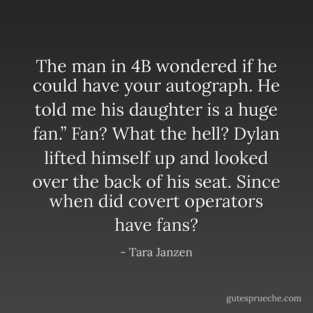 The man in 4B wondered if he could have your autograph. He told me his daughter is a huge fan.”<br /><i>Fan? What the hell?</i> Dylan lifted himself up and looked over the back of his seat. <i>Since when did covert operators have fans?</i> - Tara Janzen