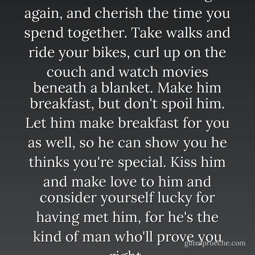 If you love Alex now, then love him forever. Make him laugh again, and cherish the time you spend together. Take walks and ride your bikes, curl up on the couch and watch movies beneath a blanket. Make him breakfast, but don't spoil him. Let him make breakfast for you as well, so he can show you he thinks you're special. Kiss him and make love to him and consider yourself lucky for having met him, for he's the kind of man who'll prove you right. - Nicholas Sparks