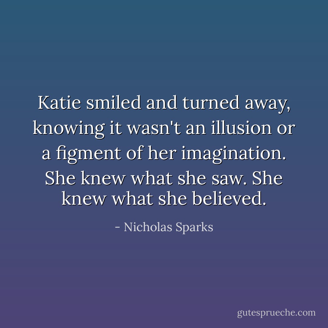 Katie smiled and turned away, knowing it wasn't an illusion or a figment of her imagination. She knew what she saw. She knew what she believed. - Nicholas Sparks