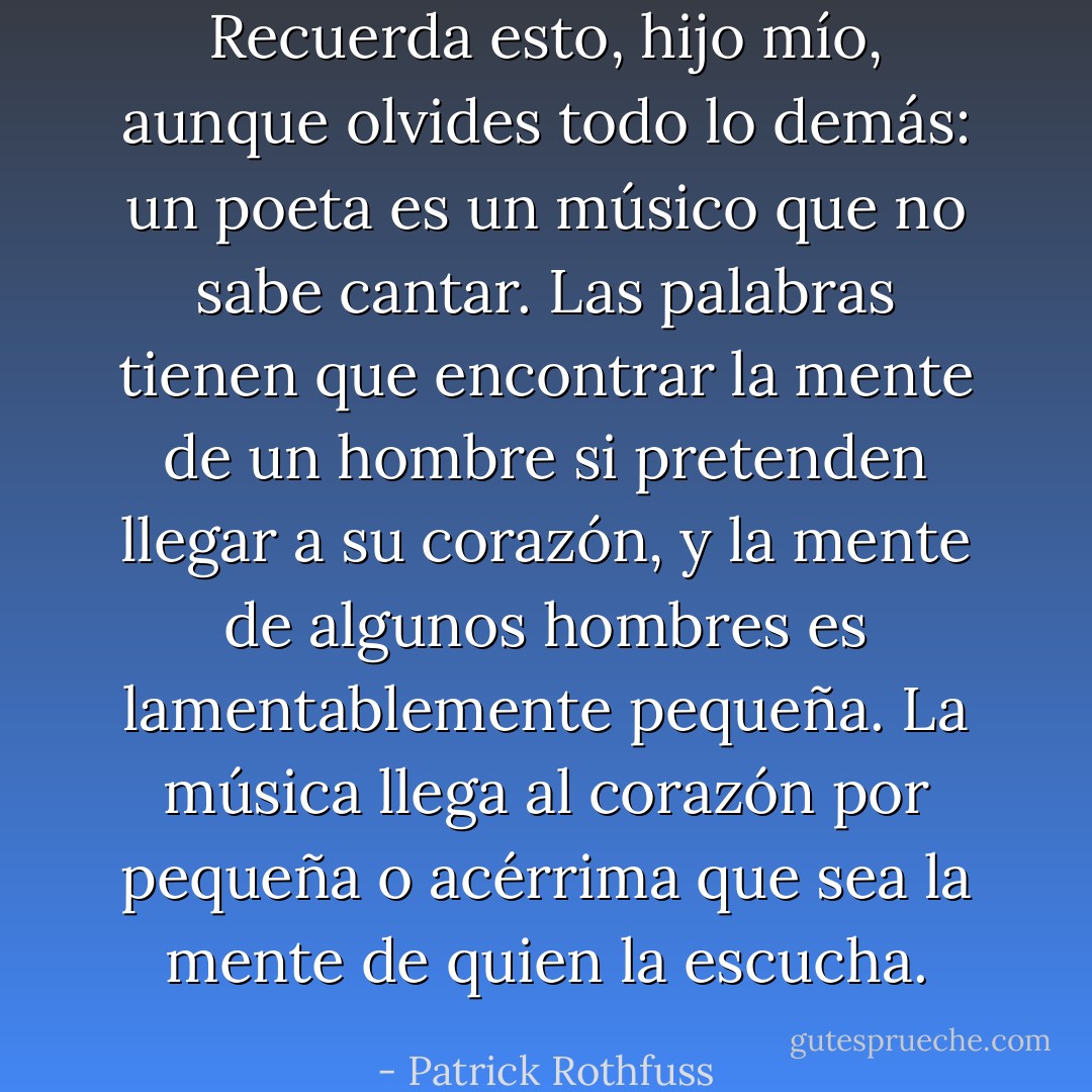 Recuerda esto, hijo mío, aunque olvides todo lo demás: un poeta es un músico que no sabe cantar. Las palabras tienen que encontrar la mente de un hombre si pretenden llegar a su corazón, y la mente de algunos hombres es lamentablemente pequeña. La música llega al corazón por pequeña o acérrima que sea la mente de quien la escucha. - Patrick Rothfuss