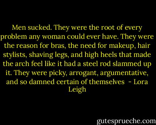 Men sucked. They were the root of every problem any woman could ever have. They were the reason for bras, the need for makeup, hair stylists, shaving legs,<br />and high heels that made the arch feel like it had a steel rod slammed up it. They were picky, arrogant, argumentative, and so damned certain of themselves  - Lora Leigh