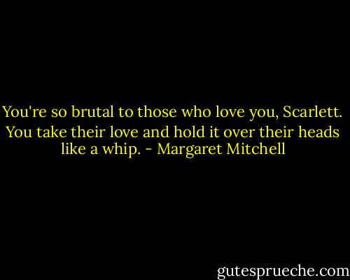 You're so brutal to those who love you, Scarlett. You take their love and hold it over their heads like a whip. - Margaret Mitchell