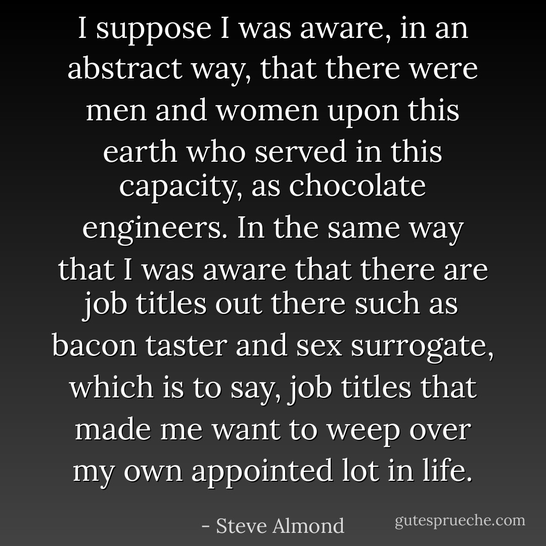 I suppose I was aware, in an abstract way, that there were men and women upon this earth who served in this capacity, as chocolate engineers. In the same way that I was aware that there are job titles out there such as bacon taster and sex surrogate, which is to say, job titles that made me want to weep over my own appointed lot in life. - Steve Almond