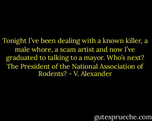 Tonight I’ve been dealing with a known killer, a male whore, a scam artist and now I’ve graduated to talking to a mayor. Who’s next? The President of the National Association of Rodents? - V. Alexander