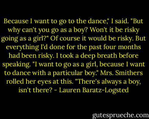 Because I want to go to the dance," I said.<br />"But why can't you go as a boy? Won't it be risky going as a girl?"<br />Of course it would be risky. But everything I'd done for the past four months had been risky.<br />I took a deep breath before speaking. "I want to go as a girl, because I want to dance with a particular boy."<br />Mrs. Smithers rolled her eyes at this. "There's always a boy, isn't there? - Lauren Baratz-Logsted