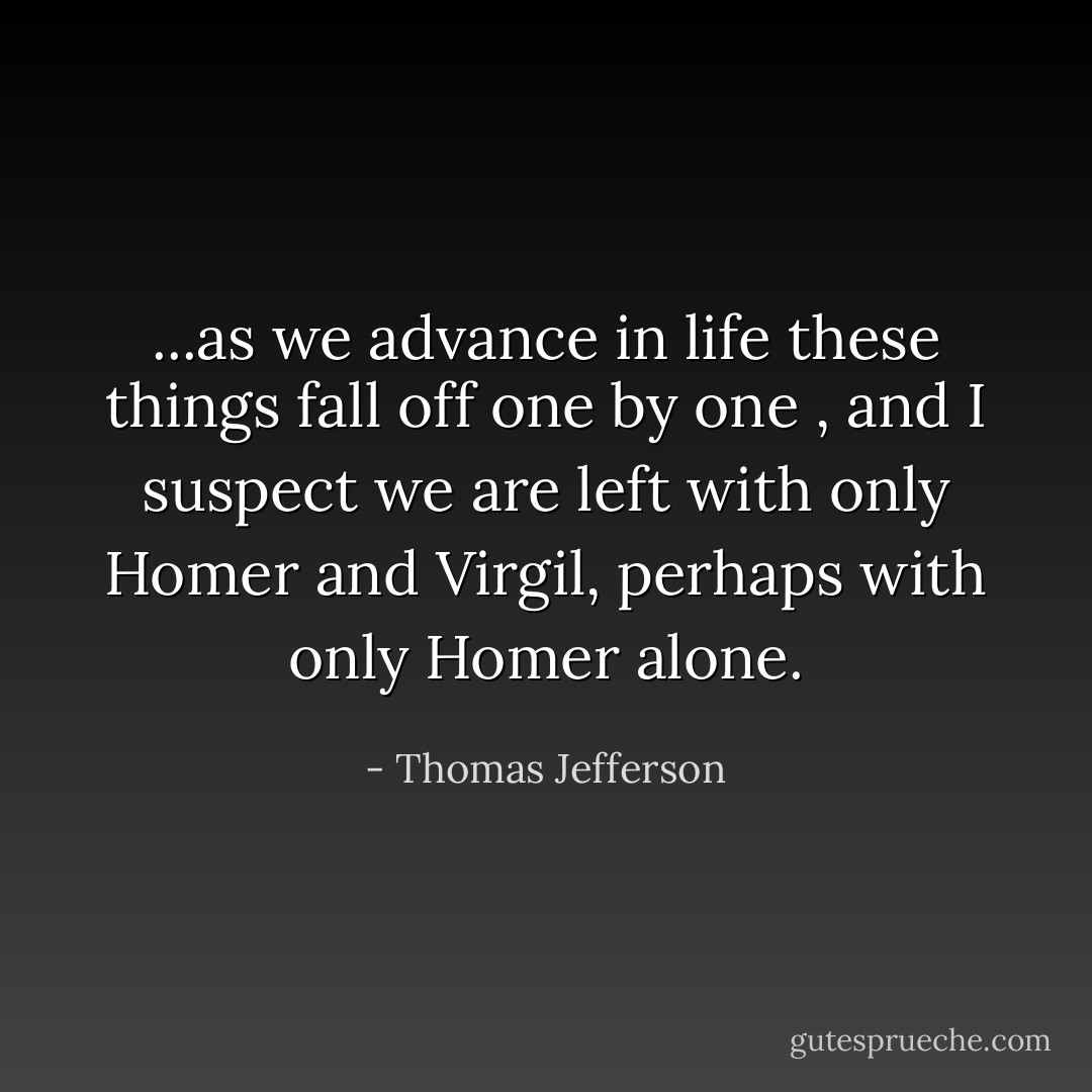 ...as we advance in life these things fall off one by one , and I suspect we are left with only <a href="https://www.goodreads.com/author/show/903.Homer" title="Homer" rel="nofollow noopener">Homer</a> and <a href="https://www.goodreads.com/author/show/919.Virgil" title="Virgil" rel="nofollow noopener">Virgil</a>, perhaps with only <a href="https://www.goodreads.com/author/show/903.Homer" title="Homer" rel="nofollow noopener">Homer</a> alone. - Thomas Jefferson